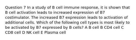 Question 7 In a study of B cell immune response, it is shown that B cell activation leads to increased expression of B7 costimulator. The increased B7 expression leads to activation of additional cells. Which of the following cell types is most likely to be activated by B7 expressed by B cells? A B cell B CD4 cell C CD8 cell D NK cell E Plasma cell