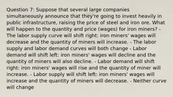 Question 7: Suppose that several large companies simultaneously announce that they're going to invest heavily in public infrastructure, raising the price of steel and iron ore. What will happen to the quantity and price (wages) for iron miners? - The labor supply curve will shift right: iron miners' wages will decrease and the quantity of miners will increase. - The labor supply and labor demand curves will both change - Labor demand will shift left: iron miners' wages will decline and the quantity of miners will also decline. - Labor demand will shift right: iron miners' wages will rise and the quantity of miner will increase. - Labor supply will shift left: iron miners' wages will increase and the quantity of miners will decrease. - Neither curve will change