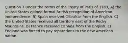 Question 7 Under the terms of the Treaty of Paris of 1783, A) the United States gained formal British recognition of American independence. B) Spain received Gibraltar from the English. C) the United States received all territory east of the Rocky Mountains. D) France received Canada from the English. E) England was forced to pay reparations to the new American nation.