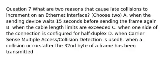 Question 7 What are two reasons that cause late collisions to increment on an Ethernet interface? (Choose two) A. when the sending device waits 15 seconds before sending the frame again B. when the cable length limits are exceeded C. when one side of the connection is configured for half-duplex D. when Carrier Sense Multiple Access/Collision Detection is usedE. when a collision occurs after the 32nd byte of a frame has been transmitted