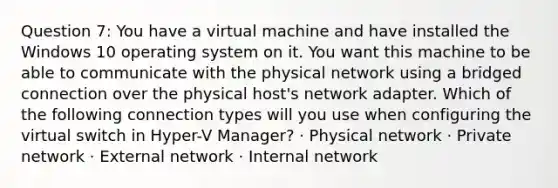 Question 7: You have a virtual machine and have installed the Windows 10 operating system on it. You want this machine to be able to communicate with the physical network using a bridged connection over the physical host's network adapter. Which of the following connection types will you use when configuring the virtual switch in Hyper-V Manager? · Physical network · Private network · External network · Internal network