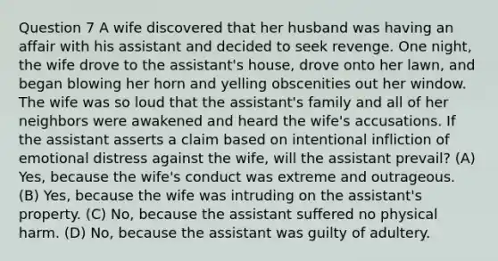 Question 7 A wife discovered that her husband was having an affair with his assistant and decided to seek revenge. One night, the wife drove to the assistant's house, drove onto her lawn, and began blowing her horn and yelling obscenities out her window. The wife was so loud that the assistant's family and all of her neighbors were awakened and heard the wife's accusations. If the assistant asserts a claim based on intentional infliction of emotional distress against the wife, will the assistant prevail? (A) Yes, because the wife's conduct was extreme and outrageous. (B) Yes, because the wife was intruding on the assistant's property. (C) No, because the assistant suffered no physical harm. (D) No, because the assistant was guilty of adultery.