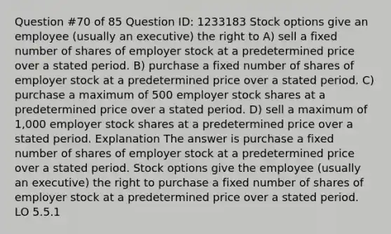 Question #70 of 85 Question ID: 1233183 Stock options give an employee (usually an executive) the right to A) sell a fixed number of shares of employer stock at a predetermined price over a stated period. B) purchase a fixed number of shares of employer stock at a predetermined price over a stated period. C) purchase a maximum of 500 employer stock shares at a predetermined price over a stated period. D) sell a maximum of 1,000 employer stock shares at a predetermined price over a stated period. Explanation The answer is purchase a fixed number of shares of employer stock at a predetermined price over a stated period. Stock options give the employee (usually an executive) the right to purchase a fixed number of shares of employer stock at a predetermined price over a stated period. LO 5.5.1