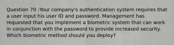 Question 70 :Your company's authentication system requires that a user input his user ID and password. Management has requested that you implement a bio<a href='https://www.questionai.com/knowledge/kyR8WgMwCS-metric-system' class='anchor-knowledge'>metric system</a> that can work in conjunction with the password to provide increased security. Which biometric method should you deploy?