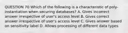 QUESTION 70 Which of the following is a characteristic of poly-instantiation when securing databases? A. Gives incorrect answer irrespective of user's access level B. Gives correct answer irrespective of user's access level C. Gives answer based on sensitivity label D. Allows processing of different data types