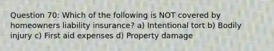 Question 70: Which of the following is NOT covered by homeowners <a href='https://www.questionai.com/knowledge/kNcp3qzwWE-liability-insurance' class='anchor-knowledge'>liability insurance</a>? a) Intentional tort b) Bodily injury c) First aid expenses d) Property damage