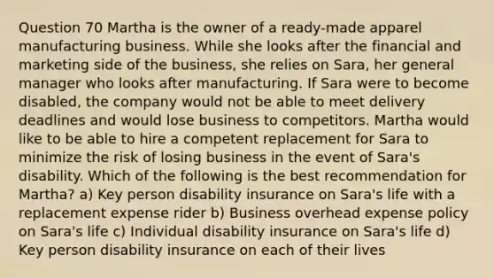 Question 70 Martha is the owner of a ready-made apparel manufacturing business. While she looks after the financial and marketing side of the business, she relies on Sara, her general manager who looks after manufacturing. If Sara were to become disabled, the company would not be able to meet delivery deadlines and would lose business to competitors. Martha would like to be able to hire a competent replacement for Sara to minimize the risk of losing business in the event of Sara's disability. Which of the following is the best recommendation for Martha? a) Key person disability insurance on Sara's life with a replacement expense rider b) Business overhead expense policy on Sara's life c) Individual disability insurance on Sara's life d) Key person disability insurance on each of their lives