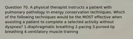 Question 70. A physical therapist instructs a patient with pulmonary pathology in energy conservation techniques. Which of the following techniques would be the MOST effective when assisting a patient to complete a selected activity without dyspnea? 1.diaphragmatic breathing 2.pacing 3.pursed-lip breathing 4.ventilatory muscle training