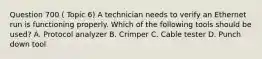 Question 700 ( Topic 6) A technician needs to verify an Ethernet run is functioning properly. Which of the following tools should be used? A. Protocol analyzer B. Crimper C. Cable tester D. Punch down tool