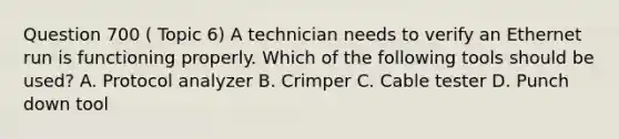 Question 700 ( Topic 6) A technician needs to verify an Ethernet run is functioning properly. Which of the following tools should be used? A. Protocol analyzer B. Crimper C. Cable tester D. Punch down tool