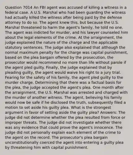 Question 7014 An FBI agent was accused of killing a witness in a federal case. A U.S. Marshal who had been guarding the witness had actually killed the witness after being paid by the defense attorney to do so. The agent knew this, but because the U.S. Marshal threatened to harm the agent's family, he told no one. The agent was indicted for murder, and his lawyer counseled him about the legal elements of the crime. At the arraignment, the judge explained the nature of the charge and the applicable statutory sentences. The judge also explained that although the normal maximum penalty for the charge was capital punishment, based on the plea bargain offered by the prosecution, the prosecutor would recommend no more than life without parole if the agent pled guilty. Finally, the judge explained that by pleading guilty, the agent would waive his right to a jury trial. Fearing for the safety of his family, the agent pled guilty to the murder charge. Determining that there was a factual basis for the plea, the judge accepted the agent's plea. One month after the arraignment, the U.S. Marshal was arrested and charged with the murder of another witness. The agent, believing his family would now be safe if he disclosed the truth, subsequently filed a motion to set aside his guilty plea. What is the strongest argument in favor of setting aside the guilty plea? Answers: The judge did not determine whether the plea resulted from force or improper threats. The judge did not investigate whether there was any evidence that could prove the agent's innocence. The judge did not personally explain each element of the crime to the agent on the record. The prosecutor's plea bargain unconstitutionally coerced the agent into entering a guilty plea by threatening him with capital punishment.