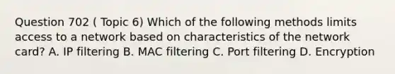 Question 702 ( Topic 6) Which of the following methods limits access to a network based on characteristics of the network card? A. IP filtering B. MAC filtering C. Port filtering D. Encryption