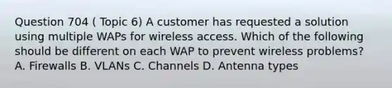 Question 704 ( Topic 6) A customer has requested a solution using multiple WAPs for wireless access. Which of the following should be different on each WAP to prevent wireless problems? A. Firewalls B. VLANs C. Channels D. Antenna types