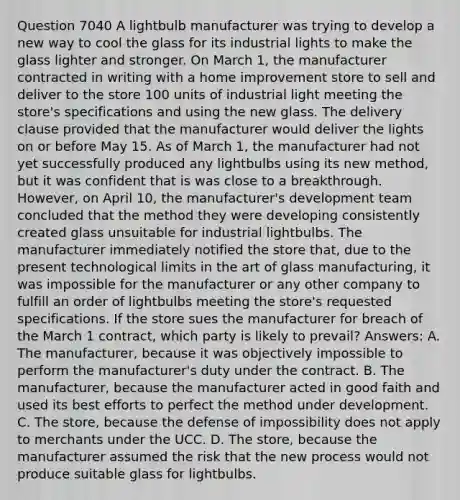 Question 7040 A lightbulb manufacturer was trying to develop a new way to cool the glass for its industrial lights to make the glass lighter and stronger. On March 1, the manufacturer contracted in writing with a home improvement store to sell and deliver to the store 100 units of industrial light meeting the store's specifications and using the new glass. The delivery clause provided that the manufacturer would deliver the lights on or before May 15. As of March 1, the manufacturer had not yet successfully produced any lightbulbs using its new method, but it was confident that is was close to a breakthrough. However, on April 10, the manufacturer's development team concluded that the method they were developing consistently created glass unsuitable for industrial lightbulbs. The manufacturer immediately notified the store that, due to the present technological limits in the art of glass manufacturing, it was impossible for the manufacturer or any other company to fulfill an order of lightbulbs meeting the store's requested specifications. If the store sues the manufacturer for breach of the March 1 contract, which party is likely to prevail? Answers: A. The manufacturer, because it was objectively impossible to perform the manufacturer's duty under the contract. B. The manufacturer, because the manufacturer acted in good faith and used its best efforts to perfect the method under development. C. The store, because the defense of impossibility does not apply to merchants under the UCC. D. The store, because the manufacturer assumed the risk that the new process would not produce suitable glass for lightbulbs.