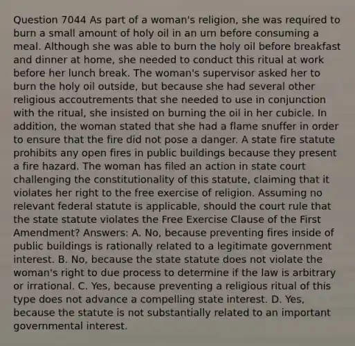 Question 7044 As part of a woman's religion, she was required to burn a small amount of holy oil in an urn before consuming a meal. Although she was able to burn the holy oil before breakfast and dinner at home, she needed to conduct this ritual at work before her lunch break. The woman's supervisor asked her to burn the holy oil outside, but because she had several other religious accoutrements that she needed to use in conjunction with the ritual, she insisted on burning the oil in her cubicle. In addition, the woman stated that she had a flame snuffer in order to ensure that the fire did not pose a danger. A state fire statute prohibits any open fires in public buildings because they present a fire hazard. The woman has filed an action in state court challenging the constitutionality of this statute, claiming that it violates her right to the free exercise of religion. Assuming no relevant federal statute is applicable, should the court rule that the state statute violates the Free Exercise Clause of the First Amendment? Answers: A. No, because preventing fires inside of public buildings is rationally related to a legitimate government interest. B. No, because the state statute does not violate the woman's right to due process to determine if the law is arbitrary or irrational. C. Yes, because preventing a religious ritual of this type does not advance a compelling state interest. D. Yes, because the statute is not substantially related to an important governmental interest.