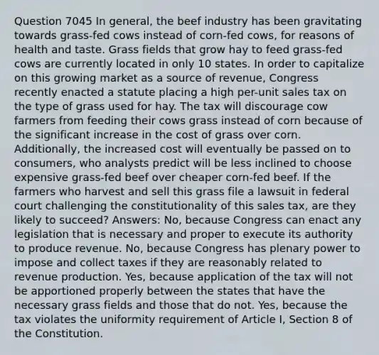 Question 7045 In general, the beef industry has been gravitating towards grass-fed cows instead of corn-fed cows, for reasons of health and taste. Grass fields that grow hay to feed grass-fed cows are currently located in only 10 states. In order to capitalize on this growing market as a source of revenue, Congress recently enacted a statute placing a high per-unit sales tax on the type of grass used for hay. The tax will discourage cow farmers from feeding their cows grass instead of corn because of the significant increase in the cost of grass over corn. Additionally, the increased cost will eventually be passed on to consumers, who analysts predict will be less inclined to choose expensive grass-fed beef over cheaper corn-fed beef. If the farmers who harvest and sell this grass file a lawsuit in federal court challenging the constitutionality of this sales tax, are they likely to succeed? Answers: No, because Congress can enact any legislation that is necessary and proper to execute its authority to produce revenue. No, because Congress has plenary power to impose and collect taxes if they are reasonably related to revenue production. Yes, because application of the tax will not be apportioned properly between the states that have the necessary grass fields and those that do not. Yes, because the tax violates the uniformity requirement of Article I, Section 8 of the Constitution.