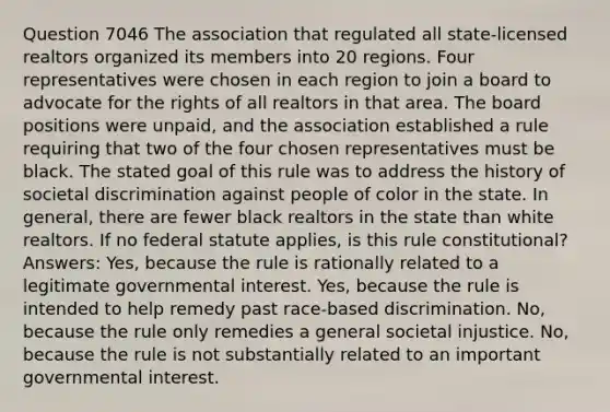 Question 7046 The association that regulated all state-licensed realtors organized its members into 20 regions. Four representatives were chosen in each region to join a board to advocate for the rights of all realtors in that area. The board positions were unpaid, and the association established a rule requiring that two of the four chosen representatives must be black. The stated goal of this rule was to address the history of societal discrimination against people of color in the state. In general, there are fewer black realtors in the state than white realtors. If no federal statute applies, is this rule constitutional? Answers: Yes, because the rule is rationally related to a legitimate governmental interest. Yes, because the rule is intended to help remedy past race-based discrimination. No, because the rule only remedies a general societal injustice. No, because the rule is not substantially related to an important governmental interest.