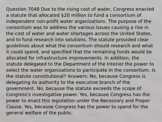 Question 7048 Due to the rising cost of water, Congress enacted a statute that allocated 20 million to fund a consortium of independent non-profit water organizations. The purpose of the consortium was to address the various issues causing a rise in the cost of water and water shortages across the United States, and to fund research into solutions. The statute provided clear guidelines about what the consortium should research and what it could spend, and specified that the remaining funds would be allocated for infrastructure improvements. In addition, the statute delegated to the Department of the Interior the power to select the water organizations to participate in the consortium. Is the statute constitutional? Answers: No, because Congress is delegating its authority to the executive branch of the government. No, because the statute exceeds the scope of Congress's investigative power. Yes, because Congress has the power to enact this legislation under the Necessary and Proper Clause. Yes, because Congress has the power to spend for the general welfare of the public.