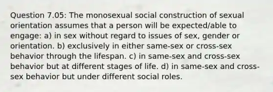 Question 7.05: The monosexual social construction of sexual orientation assumes that a person will be expected/able to engage: a) in sex without regard to issues of sex, gender or orientation. b) exclusively in either same-sex or cross-sex behavior through the lifespan. c) in same-sex and cross-sex behavior but at different stages of life. d) in same-sex and cross-sex behavior but under different social roles.