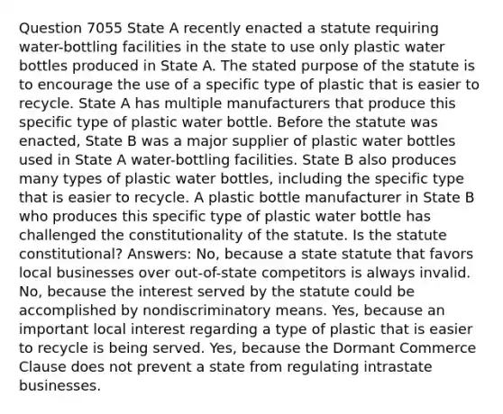 Question 7055 State A recently enacted a statute requiring water-bottling facilities in the state to use only plastic water bottles produced in State A. The stated purpose of the statute is to encourage the use of a specific type of plastic that is easier to recycle. State A has multiple manufacturers that produce this specific type of plastic water bottle. Before the statute was enacted, State B was a major supplier of plastic water bottles used in State A water-bottling facilities. State B also produces many types of plastic water bottles, including the specific type that is easier to recycle. A plastic bottle manufacturer in State B who produces this specific type of plastic water bottle has challenged the constitutionality of the statute. Is the statute constitutional? Answers: No, because a state statute that favors local businesses over out-of-state competitors is always invalid. No, because the interest served by the statute could be accomplished by nondiscriminatory means. Yes, because an important local interest regarding a type of plastic that is easier to recycle is being served. Yes, because the Dormant Commerce Clause does not prevent a state from regulating intrastate businesses.