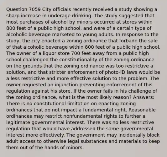 Question 7059 City officials recently received a study showing a sharp increase in underage drinking. The study suggested that most purchases of alcohol by minors occurred at stores within 800 feet of a public high school, and were of a certain type of alcoholic beverage marketed to young adults. In response to the study, the city enacted a zoning ordinance that forbade the sale of that alcoholic beverage within 800 feet of a public high school. The owner of a liquor store 700 feet away from a public high school challenged the constitutionality of the zoning ordinance on the grounds that the zoning ordinance was too restrictive a solution, and that stricter enforcement of photo-ID laws would be a less restrictive and more effective solution to the problem. The owner requested an injunction preventing enforcement of this regulation against his store. If the owner fails in his challenge of the zoning ordinance, what is the most likely reason? Answers: There is no constitutional limitation on enacting zoning ordinances that do not impact a fundamental right. Reasonable ordinances may restrict nonfundamental rights to further a legitimate governmental interest. There was no less restrictive regulation that would have addressed the same governmental interest more effectively. The government may incidentally block adult access to otherwise legal substances and materials to keep them out of the hands of minors.