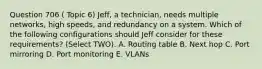 Question 706 ( Topic 6) Jeff, a technician, needs multiple networks, high speeds, and redundancy on a system. Which of the following configurations should Jeff consider for these requirements? (Select TWO). A. Routing table B. Next hop C. Port mirroring D. Port monitoring E. VLANs