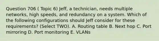 Question 706 ( Topic 6) Jeff, a technician, needs multiple networks, high speeds, and redundancy on a system. Which of the following configurations should Jeff consider for these requirements? (Select TWO). A. Routing table B. Next hop C. Port mirroring D. Port monitoring E. VLANs