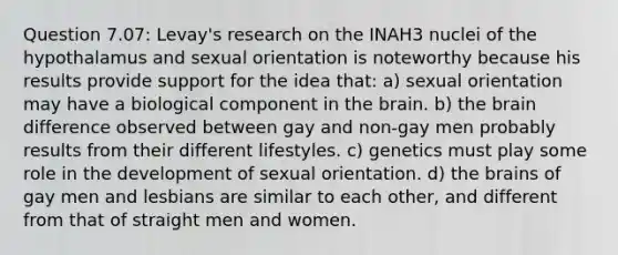 Question 7.07: Levay's research on the INAH3 nuclei of the hypothalamus and sexual orientation is noteworthy because his results provide support for the idea that: a) sexual orientation may have a biological component in the brain. b) the brain difference observed between gay and non-gay men probably results from their different lifestyles. c) genetics must play some role in the development of sexual orientation. d) the brains of gay men and lesbians are similar to each other, and different from that of straight men and women.