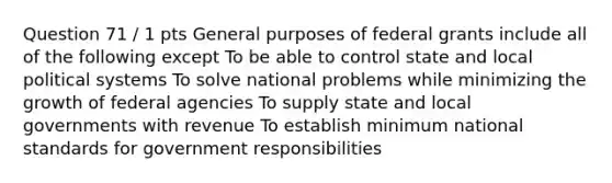 Question 71 / 1 pts General purposes of federal grants include all of the following except To be able to control state and local political systems To solve national problems while minimizing the growth of federal agencies To supply state and local governments with revenue To establish minimum national standards for government responsibilities