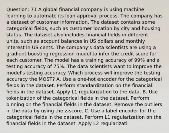 Question: 71 A global financial company is using machine learning to automate its loan approval process. The company has a dataset of customer information. The dataset contains some categorical fields, such as customer location by city and housing status. The dataset also includes financial fields in different units, such as account balances in US dollars and monthly interest in US cents. The company's data scientists are using a gradient boosting regression model to infer the credit score for each customer. The model has a training accuracy of 99% and a testing accuracy of 75%. The data scientists want to improve the model's testing accuracy. Which process will improve the testing accuracy the MOST? A. Use a one-hot encoder for the categorical fields in the dataset. Perform standardization on the financial fields in the dataset. Apply L1 regularization to the data. B. Use tokenization of the categorical fields in the dataset. Perform binning on the financial fields in the dataset. Remove the outliers in the data by using the z-score. C. Use a label encoder for the categorical fields in the dataset. Perform L1 regularization on the financial fields in the dataset. Apply L2 regularizati