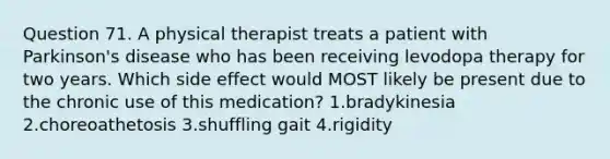 Question 71. A physical therapist treats a patient with Parkinson's disease who has been receiving levodopa therapy for two years. Which side effect would MOST likely be present due to the chronic use of this medication? 1.bradykinesia 2.choreoathetosis 3.shuffling gait 4.rigidity