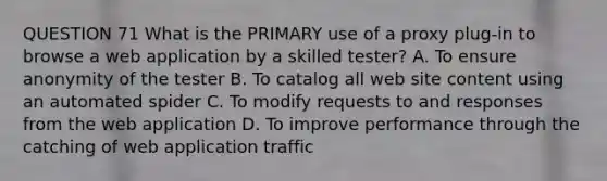 QUESTION 71 What is the PRIMARY use of a proxy plug-in to browse a web application by a skilled tester? A. To ensure anonymity of the tester B. To catalog all web site content using an automated spider C. To modify requests to and responses from the web application D. To improve performance through the catching of web application traffic