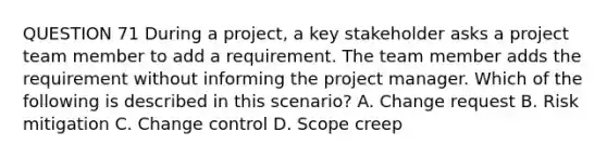 QUESTION 71 During a project, a key stakeholder asks a project team member to add a requirement. The team member adds the requirement without informing the project manager. Which of the following is described in this scenario? A. Change request B. Risk mitigation C. Change control D. Scope creep