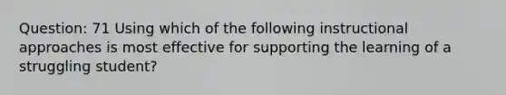 Question: 71 Using which of the following instructional approaches is most effective for supporting the learning of a struggling student?