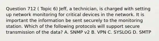 Question 712 ( Topic 6) Jeff, a technician, is charged with setting up network monitoring for critical devices in the network. It is important the information be sent securely to the monitoring station. Which of the following protocols will support secure transmission of the data? A. SNMP v2 B. VPN C. SYSLOG D. SMTP