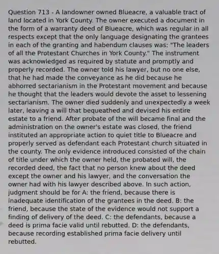 Question 713 - A landowner owned Blueacre, a valuable tract of land located in York County. The owner executed a document in the form of a warranty deed of Blueacre, which was regular in all respects except that the only language designating the grantees in each of the granting and habendum clauses was: "The leaders of all the Protestant Churches in York County." The instrument was acknowledged as required by statute and promptly and properly recorded. The owner told his lawyer, but no one else, that he had made the conveyance as he did because he abhorred sectarianism in the Protestant movement and because he thought that the leaders would devote the asset to lessening sectarianism. The owner died suddenly and unexpectedly a week later, leaving a will that bequeathed and devised his entire estate to a friend. After probate of the will became final and the administration on the owner's estate was closed, the friend instituted an appropriate action to quiet title to Blueacre and properly served as defendant each Protestant church situated in the county. The only evidence introduced consisted of the chain of title under which the owner held, the probated will, the recorded deed, the fact that no person knew about the deed except the owner and his lawyer, and the conversation the owner had with his lawyer described above. In such action, judgment should be for A: the friend, because there is inadequate identification of the grantees in the deed. B: the friend, because the state of the evidence would not support a finding of delivery of the deed. C: the defendants, because a deed is prima facie valid until rebutted. D: the defendants, because recording established prima facie delivery until rebutted.