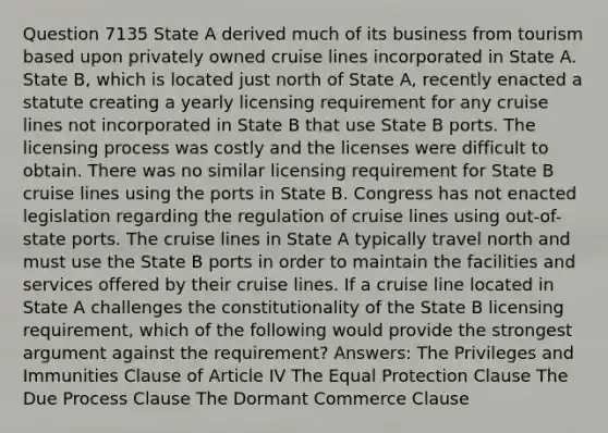 Question 7135 State A derived much of its business from tourism based upon privately owned cruise lines incorporated in State A. State B, which is located just north of State A, recently enacted a statute creating a yearly licensing requirement for any cruise lines not incorporated in State B that use State B ports. The licensing process was costly and the licenses were difficult to obtain. There was no similar licensing requirement for State B cruise lines using the ports in State B. Congress has not enacted legislation regarding the regulation of cruise lines using out-of-state ports. The cruise lines in State A typically travel north and must use the State B ports in order to maintain the facilities and services offered by their cruise lines. If a cruise line located in State A challenges the constitutionality of the State B licensing requirement, which of the following would provide the strongest argument against the requirement? Answers: The Privileges and Immunities Clause of Article IV The Equal Protection Clause The Due Process Clause The Dormant Commerce Clause