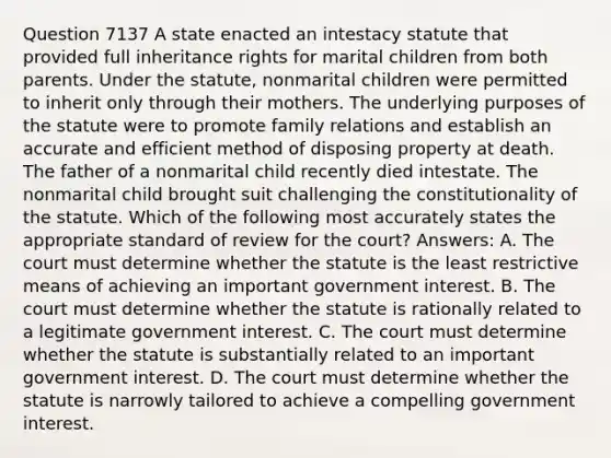 Question 7137 A state enacted an intestacy statute that provided full inheritance rights for marital children from both parents. Under the statute, nonmarital children were permitted to inherit only through their mothers. The underlying purposes of the statute were to promote family relations and establish an accurate and efficient method of disposing property at death. The father of a nonmarital child recently died intestate. The nonmarital child brought suit challenging the constitutionality of the statute. Which of the following most accurately states the appropriate standard of review for the court? Answers: A. The court must determine whether the statute is the least restrictive means of achieving an important government interest. B. The court must determine whether the statute is rationally related to a legitimate government interest. C. The court must determine whether the statute is substantially related to an important government interest. D. The court must determine whether the statute is narrowly tailored to achieve a compelling government interest.