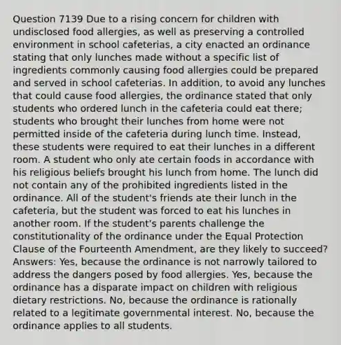 Question 7139 Due to a rising concern for children with undisclosed food allergies, as well as preserving a controlled environment in school cafeterias, a city enacted an ordinance stating that only lunches made without a specific list of ingredients commonly causing food allergies could be prepared and served in school cafeterias. In addition, to avoid any lunches that could cause food allergies, the ordinance stated that only students who ordered lunch in the cafeteria could eat there; students who brought their lunches from home were not permitted inside of the cafeteria during lunch time. Instead, these students were required to eat their lunches in a different room. A student who only ate certain foods in accordance with his religious beliefs brought his lunch from home. The lunch did not contain any of the prohibited ingredients listed in the ordinance. All of the student's friends ate their lunch in the cafeteria, but the student was forced to eat his lunches in another room. If the student's parents challenge the constitutionality of the ordinance under the Equal Protection Clause of the Fourteenth Amendment, are they likely to succeed? Answers: Yes, because the ordinance is not narrowly tailored to address the dangers posed by food allergies. Yes, because the ordinance has a disparate impact on children with religious dietary restrictions. No, because the ordinance is rationally related to a legitimate governmental interest. No, because the ordinance applies to all students.