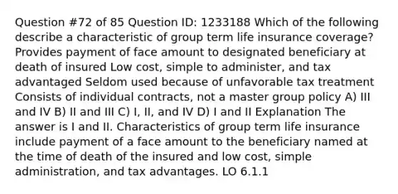 Question #72 of 85 Question ID: 1233188 Which of the following describe a characteristic of group term life insurance coverage? Provides payment of face amount to designated beneficiary at death of insured Low cost, simple to administer, and tax advantaged Seldom used because of unfavorable tax treatment Consists of individual contracts, not a master group policy A) III and IV B) II and III C) I, II, and IV D) I and II Explanation The answer is I and II. Characteristics of group term life insurance include payment of a face amount to the beneficiary named at the time of death of the insured and low cost, simple administration, and tax advantages. LO 6.1.1