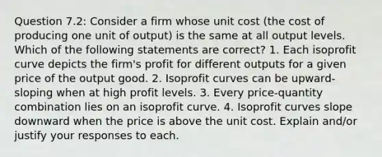 Question 7.2: Consider a firm whose unit cost (the cost of producing one unit of output) is the same at all output levels. Which of the following statements are correct? 1. Each isoprofit curve depicts the firm's profit for different outputs for a given price of the output good. 2. Isoprofit curves can be upward-sloping when at high profit levels. 3. Every price-quantity combination lies on an isoprofit curve. 4. Isoprofit curves slope downward when the price is above the unit cost. Explain and/or justify your responses to each.