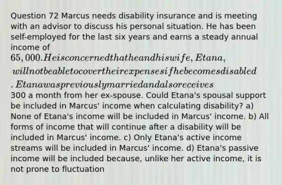 Question 72 Marcus needs disability insurance and is meeting with an advisor to discuss his personal situation. He has been self-employed for the last six years and earns a steady annual income of 65,000. He is concerned that he and his wife, Etana, will not be able to cover their expenses if he becomes disabled. Etana was previously married and also receives300 a month from her ex-spouse. Could Etana's spousal support be included in Marcus' income when calculating disability? a) None of Etana's income will be included in Marcus' income. b) All forms of income that will continue after a disability will be included in Marcus' income. c) Only Etana's active income streams will be included in Marcus' income. d) Etana's passive income will be included because, unlike her active income, it is not prone to fluctuation