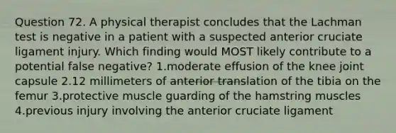 Question 72. A physical therapist concludes that the Lachman test is negative in a patient with a suspected anterior cruciate ligament injury. Which finding would MOST likely contribute to a potential false negative? 1.moderate effusion of the knee joint capsule 2.12 millimeters of anterior translation of the tibia on the femur 3.protective muscle guarding of the hamstring muscles 4.previous injury involving the anterior cruciate ligament