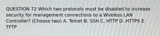 QUESTION 72 Which two protocols must be disabled to increase security for management connections to a Wireless LAN Controller? (Choose two) A. Telnet B. SSH C. HTTP D. HTTPS E. TFTP