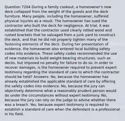 Question 7204 During a family cookout, a homeowner's new deck collapsed from the weight of the guests and the deck furniture. Many people, including the homeowner, suffered physical injuries as a result. The homeowner has sued the contractor who built the deck for negligence. At trial, it was established that the contractor used clearly rotted wood and rusted brackets that he salvaged from a junk yard to construct the deck, and that he did not properly tighten many of the fastening elements of the deck. During her presentation of evidence, the homeowner also entered local building safety codes into evidence. These safety codes recommended the use of new materials to build weight-bearing structures, such as decks, but imposed no penalty for failure to do so. In order to recover damages, is the homeowner required to present expert testimony regarding the standard of care to which the contractor should be held? Answers: No, because the homeowner has already established the applicable standard of care by offering the safety codes into evidence. No, because the jury can objectively determine what a reasonably prudent person would do under the circumstances without expert testimony. No, because the jury can rely on the judge to advise whether there was a breach. Yes, because expert testimony is required to establish a standard of care when the defendant is a professional in his field.