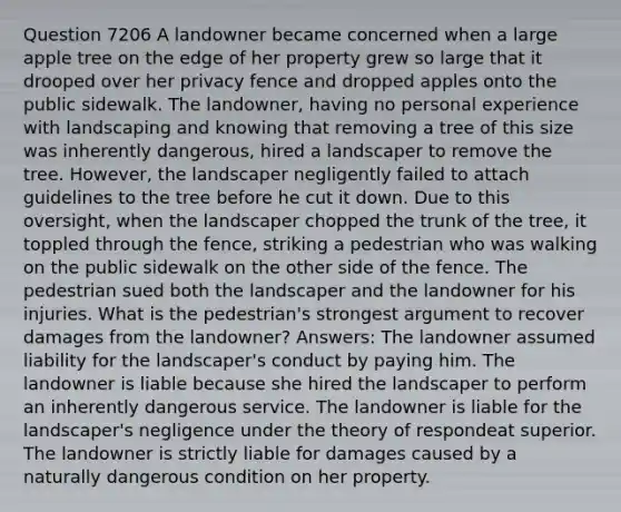 Question 7206 A landowner became concerned when a large apple tree on the edge of her property grew so large that it drooped over her privacy fence and dropped apples onto the public sidewalk. The landowner, having no personal experience with landscaping and knowing that removing a tree of this size was inherently dangerous, hired a landscaper to remove the tree. However, the landscaper negligently failed to attach guidelines to the tree before he cut it down. Due to this oversight, when the landscaper chopped the trunk of the tree, it toppled through the fence, striking a pedestrian who was walking on the public sidewalk on the other side of the fence. The pedestrian sued both the landscaper and the landowner for his injuries. What is the pedestrian's strongest argument to recover damages from the landowner? Answers: The landowner assumed liability for the landscaper's conduct by paying him. The landowner is liable because she hired the landscaper to perform an inherently dangerous service. The landowner is liable for the landscaper's negligence under the theory of respondeat superior. The landowner is strictly liable for damages caused by a naturally dangerous condition on her property.