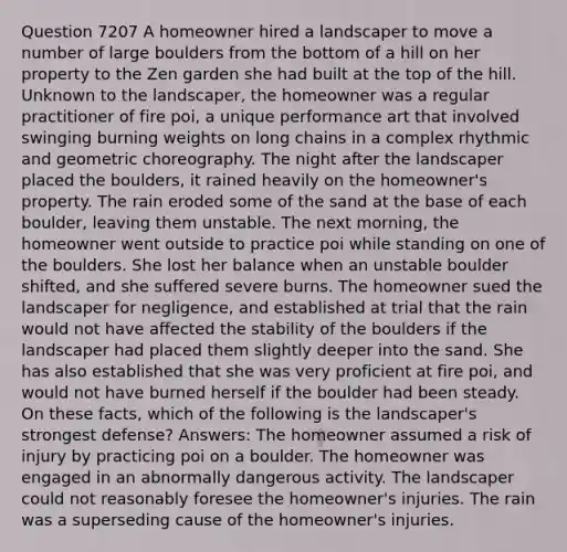 Question 7207 A homeowner hired a landscaper to move a number of large boulders from the bottom of a hill on her property to the Zen garden she had built at the top of the hill. Unknown to the landscaper, the homeowner was a regular practitioner of fire poi, a unique performance art that involved swinging burning weights on long chains in a complex rhythmic and geometric choreography. The night after the landscaper placed the boulders, it rained heavily on the homeowner's property. The rain eroded some of the sand at the base of each boulder, leaving them unstable. The next morning, the homeowner went outside to practice poi while standing on one of the boulders. She lost her balance when an unstable boulder shifted, and she suffered severe burns. The homeowner sued the landscaper for negligence, and established at trial that the rain would not have affected the stability of the boulders if the landscaper had placed them slightly deeper into the sand. She has also established that she was very proficient at fire poi, and would not have burned herself if the boulder had been steady. On these facts, which of the following is the landscaper's strongest defense? Answers: The homeowner assumed a risk of injury by practicing poi on a boulder. The homeowner was engaged in an abnormally dangerous activity. The landscaper could not reasonably foresee the homeowner's injuries. The rain was a superseding cause of the homeowner's injuries.