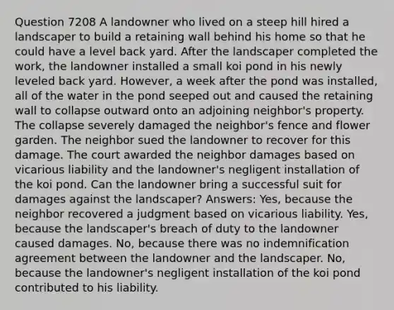 Question 7208 A landowner who lived on a steep hill hired a landscaper to build a retaining wall behind his home so that he could have a level back yard. After the landscaper completed the work, the landowner installed a small koi pond in his newly leveled back yard. However, a week after the pond was installed, all of the water in the pond seeped out and caused the retaining wall to collapse outward onto an adjoining neighbor's property. The collapse severely damaged the neighbor's fence and flower garden. The neighbor sued the landowner to recover for this damage. The court awarded the neighbor damages based on vicarious liability and the landowner's negligent installation of the koi pond. Can the landowner bring a successful suit for damages against the landscaper? Answers: Yes, because the neighbor recovered a judgment based on vicarious liability. Yes, because the landscaper's breach of duty to the landowner caused damages. No, because there was no indemnification agreement between the landowner and the landscaper. No, because the landowner's negligent installation of the koi pond contributed to his liability.