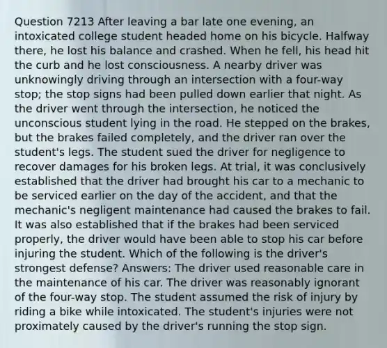 Question 7213 After leaving a bar late one evening, an intoxicated college student headed home on his bicycle. Halfway there, he lost his balance and crashed. When he fell, his head hit the curb and he lost consciousness. A nearby driver was unknowingly driving through an intersection with a four-way stop; the stop signs had been pulled down earlier that night. As the driver went through the intersection, he noticed the unconscious student lying in the road. He stepped on the brakes, but the brakes failed completely, and the driver ran over the student's legs. The student sued the driver for negligence to recover damages for his broken legs. At trial, it was conclusively established that the driver had brought his car to a mechanic to be serviced earlier on the day of the accident, and that the mechanic's negligent maintenance had caused the brakes to fail. It was also established that if the brakes had been serviced properly, the driver would have been able to stop his car before injuring the student. Which of the following is the driver's strongest defense? Answers: The driver used reasonable care in the maintenance of his car. The driver was reasonably ignorant of the four-way stop. The student assumed the risk of injury by riding a bike while intoxicated. The student's injuries were not proximately caused by the driver's running the stop sign.