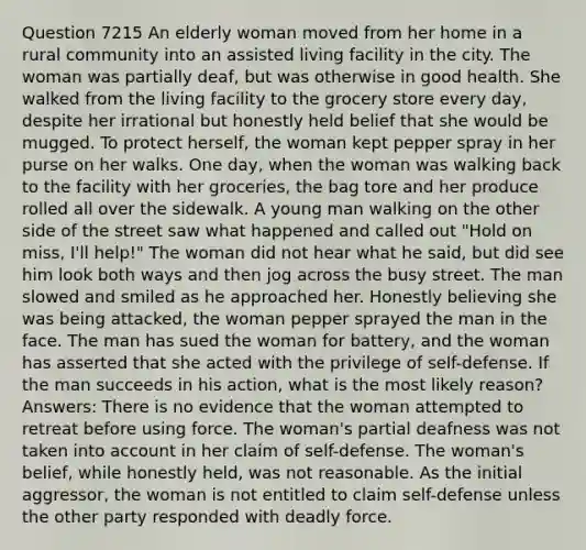 Question 7215 An elderly woman moved from her home in a rural community into an assisted living facility in the city. The woman was partially deaf, but was otherwise in good health. She walked from the living facility to the grocery store every day, despite her irrational but honestly held belief that she would be mugged. To protect herself, the woman kept pepper spray in her purse on her walks. One day, when the woman was walking back to the facility with her groceries, the bag tore and her produce rolled all over the sidewalk. A young man walking on the other side of the street saw what happened and called out "Hold on miss, I'll help!" The woman did not hear what he said, but did see him look both ways and then jog across the busy street. The man slowed and smiled as he approached her. Honestly believing she was being attacked, the woman pepper sprayed the man in the face. The man has sued the woman for battery, and the woman has asserted that she acted with the privilege of self-defense. If the man succeeds in his action, what is the most likely reason? Answers: There is no evidence that the woman attempted to retreat before using force. The woman's partial deafness was not taken into account in her claim of self-defense. The woman's belief, while honestly held, was not reasonable. As the initial aggressor, the woman is not entitled to claim self-defense unless the other party responded with deadly force.